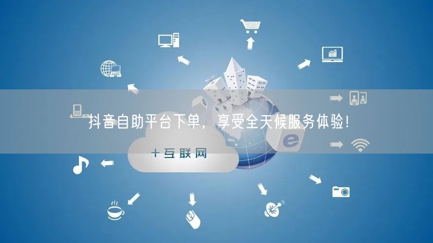 抖音自助平台下单,享受全天候服务体验!
