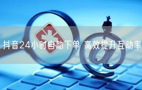 抖音24小时自助下单 高效提升互动率