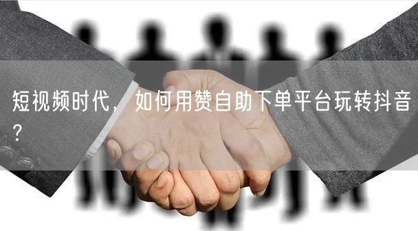 短视频时代,如何用赞自助下单平台玩转抖音?