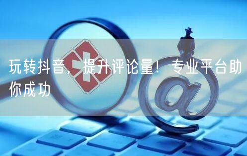 玩转抖音,提升评论量!专业平台助你成功