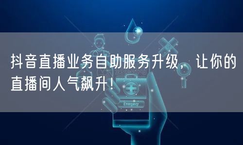 抖音直播业务自助服务升级，让你的直播间人气飙升！