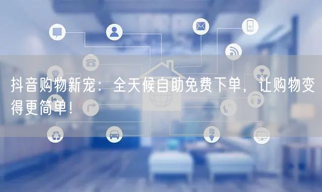 抖音购物新宠:全天候自助免费下单,让购物变得更简单!
